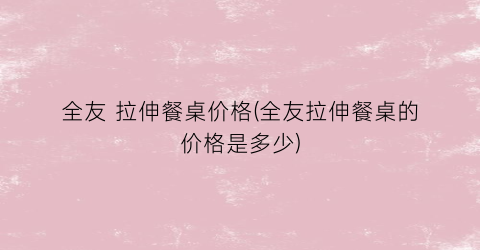 全友 拉伸餐桌价格(全友拉伸餐桌的价格是多少)